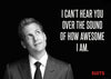 SUITS - I Cant Hear You Over The Sound Of How Awesome I Am - Art Prints